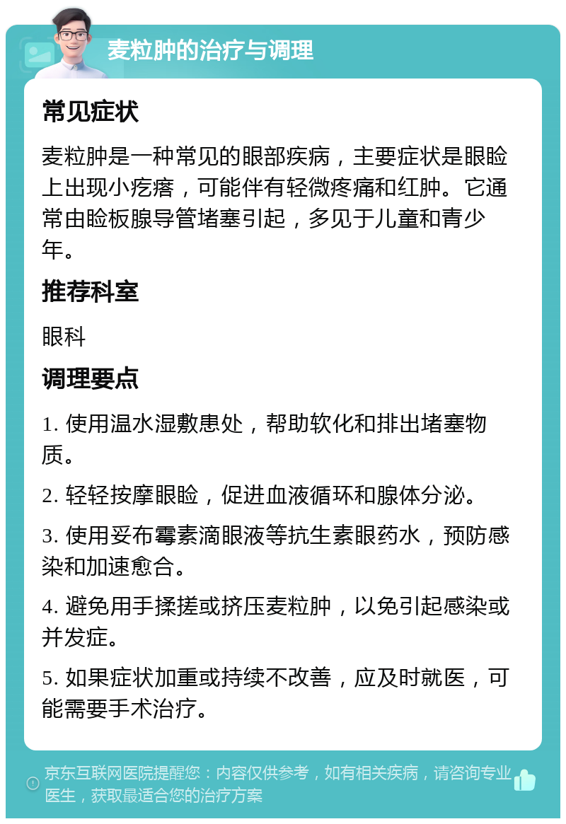 麦粒肿的治疗与调理 常见症状 麦粒肿是一种常见的眼部疾病，主要症状是眼睑上出现小疙瘩，可能伴有轻微疼痛和红肿。它通常由睑板腺导管堵塞引起，多见于儿童和青少年。 推荐科室 眼科 调理要点 1. 使用温水湿敷患处，帮助软化和排出堵塞物质。 2. 轻轻按摩眼睑，促进血液循环和腺体分泌。 3. 使用妥布霉素滴眼液等抗生素眼药水，预防感染和加速愈合。 4. 避免用手揉搓或挤压麦粒肿，以免引起感染或并发症。 5. 如果症状加重或持续不改善，应及时就医，可能需要手术治疗。