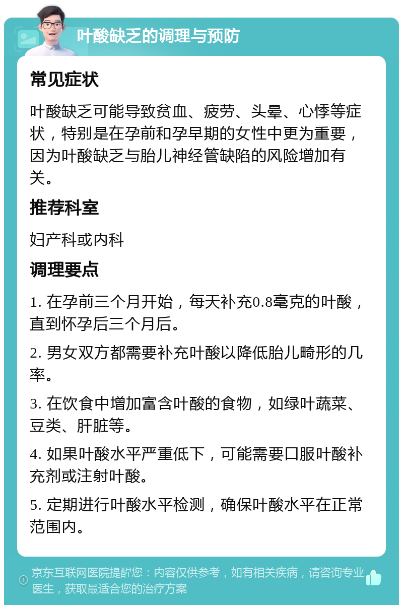 叶酸缺乏的调理与预防 常见症状 叶酸缺乏可能导致贫血、疲劳、头晕、心悸等症状，特别是在孕前和孕早期的女性中更为重要，因为叶酸缺乏与胎儿神经管缺陷的风险增加有关。 推荐科室 妇产科或内科 调理要点 1. 在孕前三个月开始，每天补充0.8毫克的叶酸，直到怀孕后三个月后。 2. 男女双方都需要补充叶酸以降低胎儿畸形的几率。 3. 在饮食中增加富含叶酸的食物，如绿叶蔬菜、豆类、肝脏等。 4. 如果叶酸水平严重低下，可能需要口服叶酸补充剂或注射叶酸。 5. 定期进行叶酸水平检测，确保叶酸水平在正常范围内。