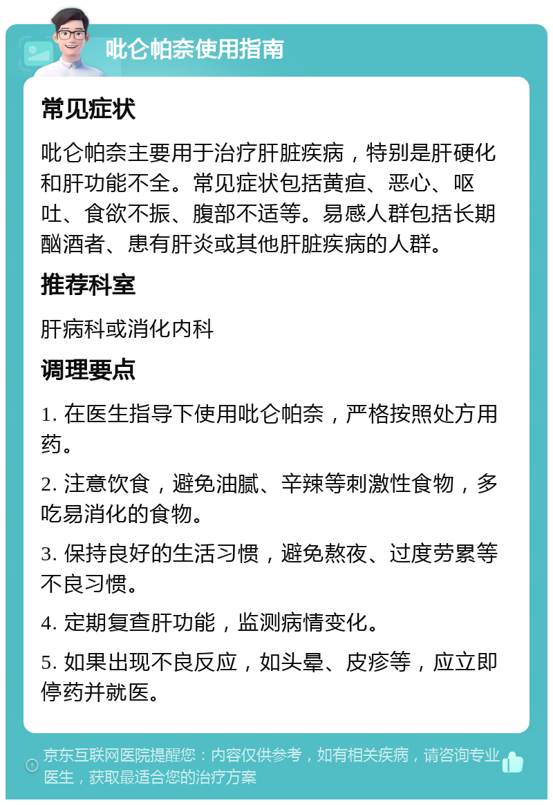 吡仑帕奈使用指南 常见症状 吡仑帕奈主要用于治疗肝脏疾病，特别是肝硬化和肝功能不全。常见症状包括黄疸、恶心、呕吐、食欲不振、腹部不适等。易感人群包括长期酗酒者、患有肝炎或其他肝脏疾病的人群。 推荐科室 肝病科或消化内科 调理要点 1. 在医生指导下使用吡仑帕奈，严格按照处方用药。 2. 注意饮食，避免油腻、辛辣等刺激性食物，多吃易消化的食物。 3. 保持良好的生活习惯，避免熬夜、过度劳累等不良习惯。 4. 定期复查肝功能，监测病情变化。 5. 如果出现不良反应，如头晕、皮疹等，应立即停药并就医。