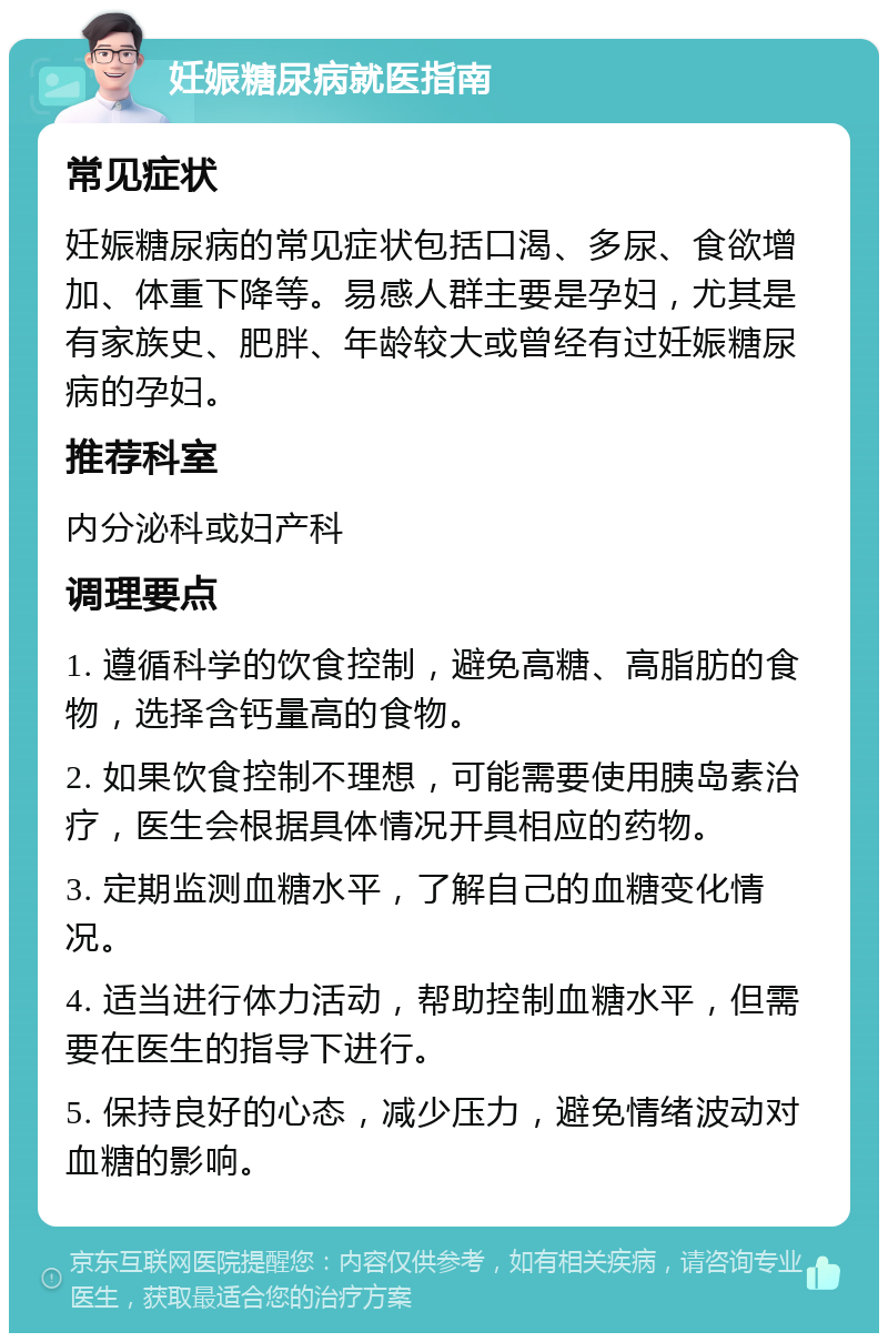 妊娠糖尿病就医指南 常见症状 妊娠糖尿病的常见症状包括口渴、多尿、食欲增加、体重下降等。易感人群主要是孕妇，尤其是有家族史、肥胖、年龄较大或曾经有过妊娠糖尿病的孕妇。 推荐科室 内分泌科或妇产科 调理要点 1. 遵循科学的饮食控制，避免高糖、高脂肪的食物，选择含钙量高的食物。 2. 如果饮食控制不理想，可能需要使用胰岛素治疗，医生会根据具体情况开具相应的药物。 3. 定期监测血糖水平，了解自己的血糖变化情况。 4. 适当进行体力活动，帮助控制血糖水平，但需要在医生的指导下进行。 5. 保持良好的心态，减少压力，避免情绪波动对血糖的影响。