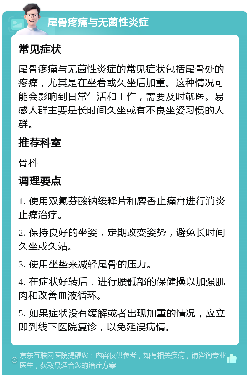 尾骨疼痛与无菌性炎症 常见症状 尾骨疼痛与无菌性炎症的常见症状包括尾骨处的疼痛，尤其是在坐着或久坐后加重。这种情况可能会影响到日常生活和工作，需要及时就医。易感人群主要是长时间久坐或有不良坐姿习惯的人群。 推荐科室 骨科 调理要点 1. 使用双氯芬酸钠缓释片和麝香止痛膏进行消炎止痛治疗。 2. 保持良好的坐姿，定期改变姿势，避免长时间久坐或久站。 3. 使用坐垫来减轻尾骨的压力。 4. 在症状好转后，进行腰骶部的保健操以加强肌肉和改善血液循环。 5. 如果症状没有缓解或者出现加重的情况，应立即到线下医院复诊，以免延误病情。