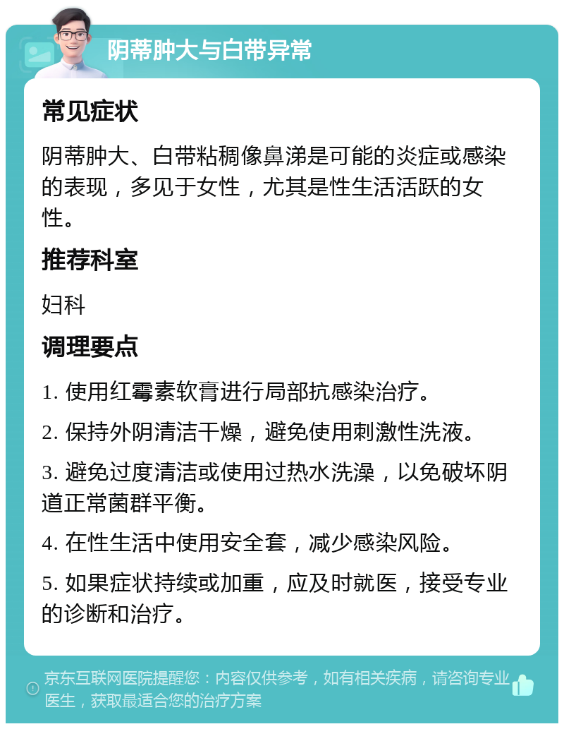 阴蒂肿大与白带异常 常见症状 阴蒂肿大、白带粘稠像鼻涕是可能的炎症或感染的表现，多见于女性，尤其是性生活活跃的女性。 推荐科室 妇科 调理要点 1. 使用红霉素软膏进行局部抗感染治疗。 2. 保持外阴清洁干燥，避免使用刺激性洗液。 3. 避免过度清洁或使用过热水洗澡，以免破坏阴道正常菌群平衡。 4. 在性生活中使用安全套，减少感染风险。 5. 如果症状持续或加重，应及时就医，接受专业的诊断和治疗。