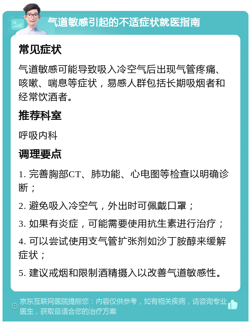 气道敏感引起的不适症状就医指南 常见症状 气道敏感可能导致吸入冷空气后出现气管疼痛、咳嗽、喘息等症状，易感人群包括长期吸烟者和经常饮酒者。 推荐科室 呼吸内科 调理要点 1. 完善胸部CT、肺功能、心电图等检查以明确诊断； 2. 避免吸入冷空气，外出时可佩戴口罩； 3. 如果有炎症，可能需要使用抗生素进行治疗； 4. 可以尝试使用支气管扩张剂如沙丁胺醇来缓解症状； 5. 建议戒烟和限制酒精摄入以改善气道敏感性。