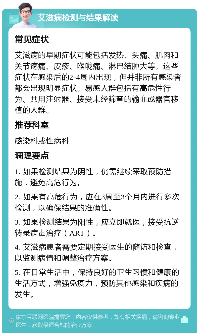 艾滋病检测与结果解读 常见症状 艾滋病的早期症状可能包括发热、头痛、肌肉和关节疼痛、皮疹、喉咙痛、淋巴结肿大等。这些症状在感染后的2-4周内出现，但并非所有感染者都会出现明显症状。易感人群包括有高危性行为、共用注射器、接受未经筛查的输血或器官移植的人群。 推荐科室 感染科或性病科 调理要点 1. 如果检测结果为阴性，仍需继续采取预防措施，避免高危行为。 2. 如果有高危行为，应在3周至3个月内进行多次检测，以确保结果的准确性。 3. 如果检测结果为阳性，应立即就医，接受抗逆转录病毒治疗（ART）。 4. 艾滋病患者需要定期接受医生的随访和检查，以监测病情和调整治疗方案。 5. 在日常生活中，保持良好的卫生习惯和健康的生活方式，增强免疫力，预防其他感染和疾病的发生。