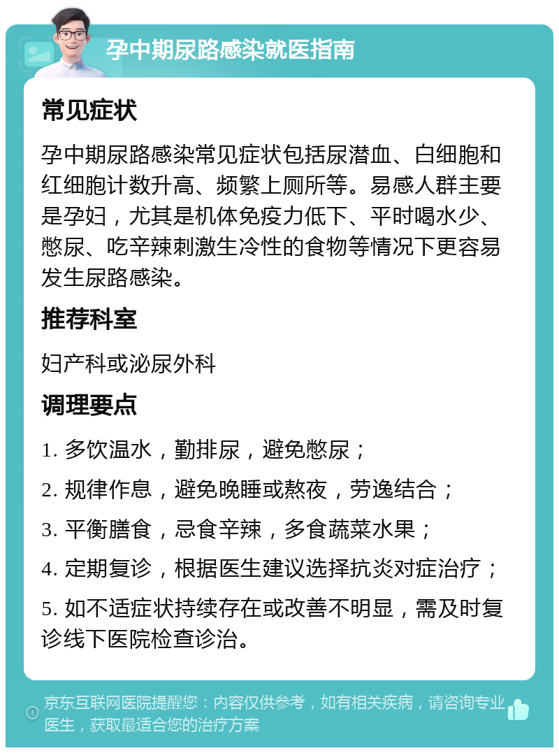 孕中期尿路感染就医指南 常见症状 孕中期尿路感染常见症状包括尿潜血、白细胞和红细胞计数升高、频繁上厕所等。易感人群主要是孕妇，尤其是机体免疫力低下、平时喝水少、憋尿、吃辛辣刺激生冷性的食物等情况下更容易发生尿路感染。 推荐科室 妇产科或泌尿外科 调理要点 1. 多饮温水，勤排尿，避免憋尿； 2. 规律作息，避免晚睡或熬夜，劳逸结合； 3. 平衡膳食，忌食辛辣，多食蔬菜水果； 4. 定期复诊，根据医生建议选择抗炎对症治疗； 5. 如不适症状持续存在或改善不明显，需及时复诊线下医院检查诊治。