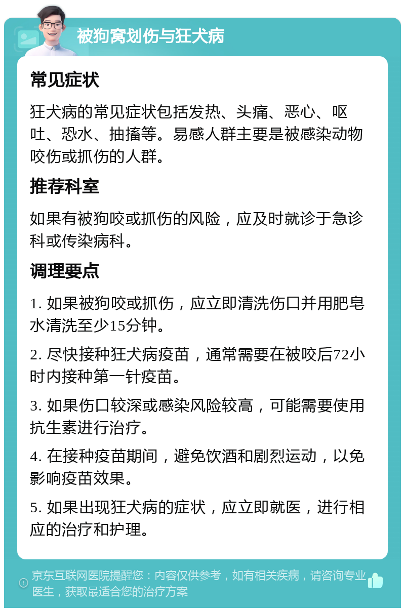 被狗窝划伤与狂犬病 常见症状 狂犬病的常见症状包括发热、头痛、恶心、呕吐、恐水、抽搐等。易感人群主要是被感染动物咬伤或抓伤的人群。 推荐科室 如果有被狗咬或抓伤的风险，应及时就诊于急诊科或传染病科。 调理要点 1. 如果被狗咬或抓伤，应立即清洗伤口并用肥皂水清洗至少15分钟。 2. 尽快接种狂犬病疫苗，通常需要在被咬后72小时内接种第一针疫苗。 3. 如果伤口较深或感染风险较高，可能需要使用抗生素进行治疗。 4. 在接种疫苗期间，避免饮酒和剧烈运动，以免影响疫苗效果。 5. 如果出现狂犬病的症状，应立即就医，进行相应的治疗和护理。