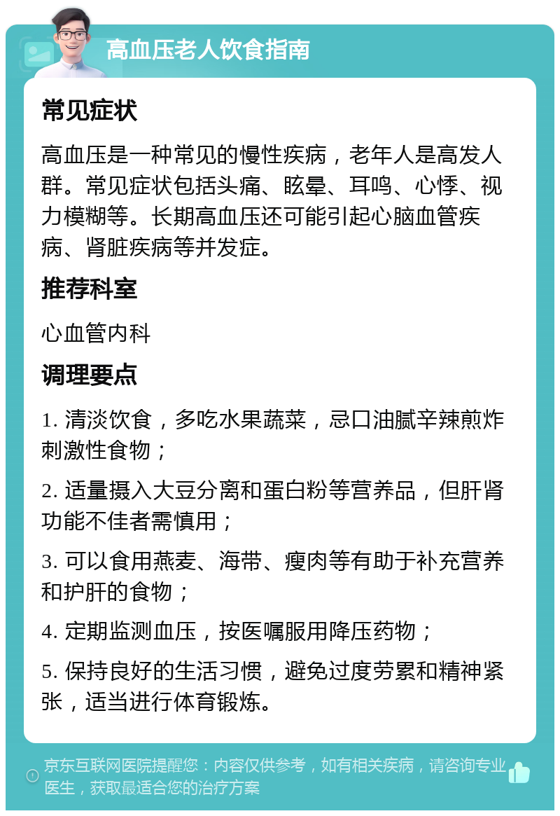 高血压老人饮食指南 常见症状 高血压是一种常见的慢性疾病，老年人是高发人群。常见症状包括头痛、眩晕、耳鸣、心悸、视力模糊等。长期高血压还可能引起心脑血管疾病、肾脏疾病等并发症。 推荐科室 心血管内科 调理要点 1. 清淡饮食，多吃水果蔬菜，忌口油腻辛辣煎炸刺激性食物； 2. 适量摄入大豆分离和蛋白粉等营养品，但肝肾功能不佳者需慎用； 3. 可以食用燕麦、海带、瘦肉等有助于补充营养和护肝的食物； 4. 定期监测血压，按医嘱服用降压药物； 5. 保持良好的生活习惯，避免过度劳累和精神紧张，适当进行体育锻炼。