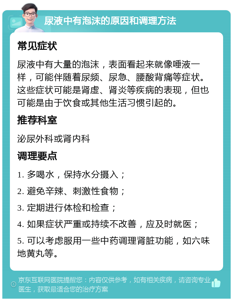 尿液中有泡沫的原因和调理方法 常见症状 尿液中有大量的泡沫，表面看起来就像唾液一样，可能伴随着尿频、尿急、腰酸背痛等症状。这些症状可能是肾虚、肾炎等疾病的表现，但也可能是由于饮食或其他生活习惯引起的。 推荐科室 泌尿外科或肾内科 调理要点 1. 多喝水，保持水分摄入； 2. 避免辛辣、刺激性食物； 3. 定期进行体检和检查； 4. 如果症状严重或持续不改善，应及时就医； 5. 可以考虑服用一些中药调理肾脏功能，如六味地黄丸等。