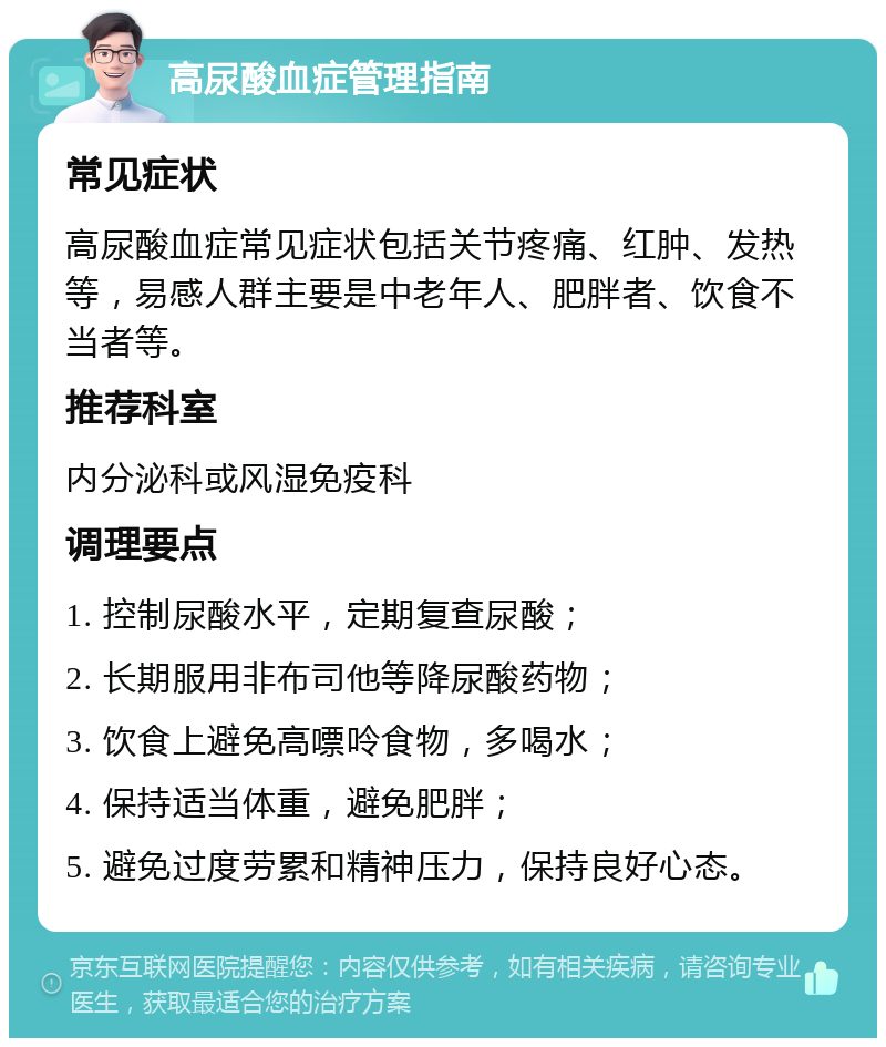 高尿酸血症管理指南 常见症状 高尿酸血症常见症状包括关节疼痛、红肿、发热等，易感人群主要是中老年人、肥胖者、饮食不当者等。 推荐科室 内分泌科或风湿免疫科 调理要点 1. 控制尿酸水平，定期复查尿酸； 2. 长期服用非布司他等降尿酸药物； 3. 饮食上避免高嘌呤食物，多喝水； 4. 保持适当体重，避免肥胖； 5. 避免过度劳累和精神压力，保持良好心态。