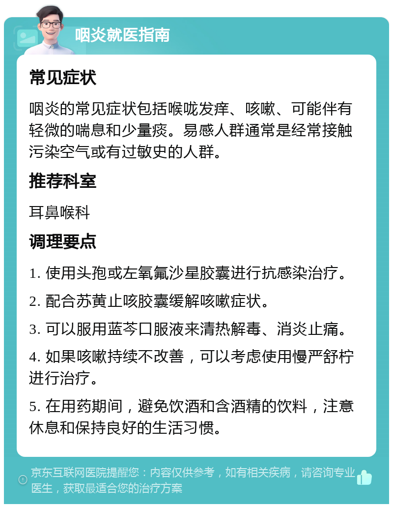 咽炎就医指南 常见症状 咽炎的常见症状包括喉咙发痒、咳嗽、可能伴有轻微的喘息和少量痰。易感人群通常是经常接触污染空气或有过敏史的人群。 推荐科室 耳鼻喉科 调理要点 1. 使用头孢或左氧氟沙星胶囊进行抗感染治疗。 2. 配合苏黄止咳胶囊缓解咳嗽症状。 3. 可以服用蓝芩口服液来清热解毒、消炎止痛。 4. 如果咳嗽持续不改善，可以考虑使用慢严舒柠进行治疗。 5. 在用药期间，避免饮酒和含酒精的饮料，注意休息和保持良好的生活习惯。