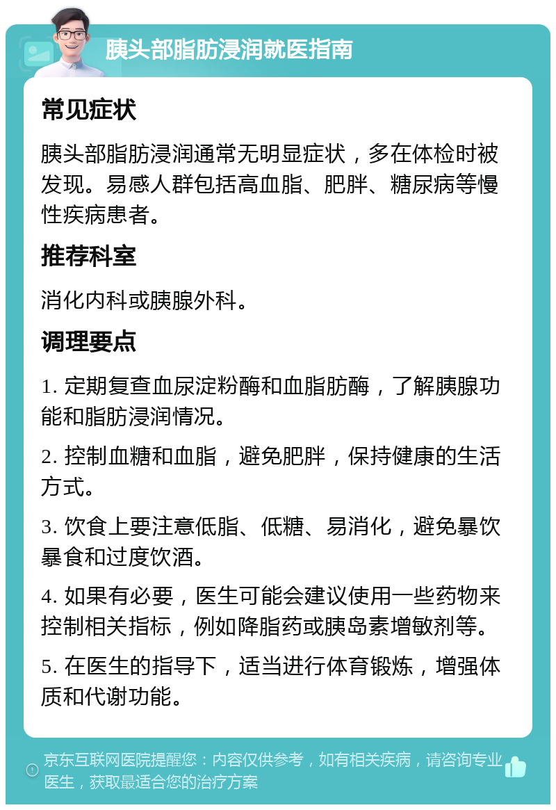 胰头部脂肪浸润就医指南 常见症状 胰头部脂肪浸润通常无明显症状，多在体检时被发现。易感人群包括高血脂、肥胖、糖尿病等慢性疾病患者。 推荐科室 消化内科或胰腺外科。 调理要点 1. 定期复查血尿淀粉酶和血脂肪酶，了解胰腺功能和脂肪浸润情况。 2. 控制血糖和血脂，避免肥胖，保持健康的生活方式。 3. 饮食上要注意低脂、低糖、易消化，避免暴饮暴食和过度饮酒。 4. 如果有必要，医生可能会建议使用一些药物来控制相关指标，例如降脂药或胰岛素增敏剂等。 5. 在医生的指导下，适当进行体育锻炼，增强体质和代谢功能。