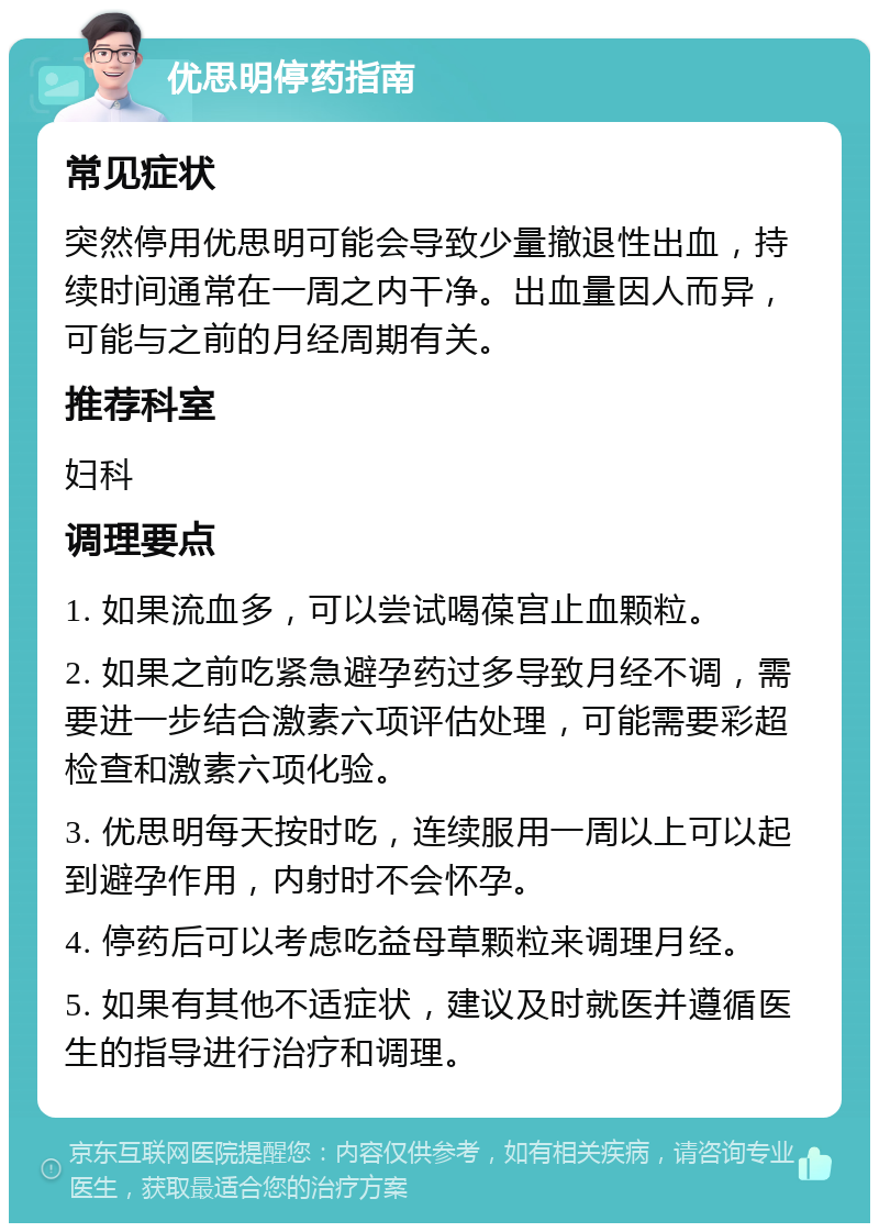 优思明停药指南 常见症状 突然停用优思明可能会导致少量撤退性出血，持续时间通常在一周之内干净。出血量因人而异，可能与之前的月经周期有关。 推荐科室 妇科 调理要点 1. 如果流血多，可以尝试喝葆宫止血颗粒。 2. 如果之前吃紧急避孕药过多导致月经不调，需要进一步结合激素六项评估处理，可能需要彩超检查和激素六项化验。 3. 优思明每天按时吃，连续服用一周以上可以起到避孕作用，内射时不会怀孕。 4. 停药后可以考虑吃益母草颗粒来调理月经。 5. 如果有其他不适症状，建议及时就医并遵循医生的指导进行治疗和调理。