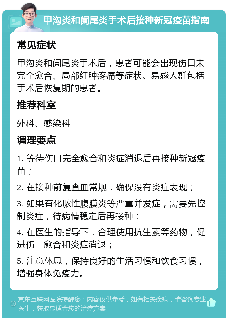 甲沟炎和阑尾炎手术后接种新冠疫苗指南 常见症状 甲沟炎和阑尾炎手术后，患者可能会出现伤口未完全愈合、局部红肿疼痛等症状。易感人群包括手术后恢复期的患者。 推荐科室 外科、感染科 调理要点 1. 等待伤口完全愈合和炎症消退后再接种新冠疫苗； 2. 在接种前复查血常规，确保没有炎症表现； 3. 如果有化脓性腹膜炎等严重并发症，需要先控制炎症，待病情稳定后再接种； 4. 在医生的指导下，合理使用抗生素等药物，促进伤口愈合和炎症消退； 5. 注意休息，保持良好的生活习惯和饮食习惯，增强身体免疫力。