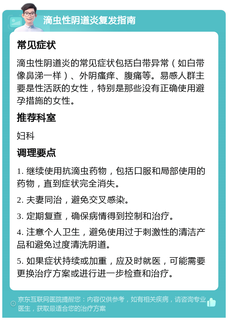 滴虫性阴道炎复发指南 常见症状 滴虫性阴道炎的常见症状包括白带异常（如白带像鼻涕一样）、外阴瘙痒、腹痛等。易感人群主要是性活跃的女性，特别是那些没有正确使用避孕措施的女性。 推荐科室 妇科 调理要点 1. 继续使用抗滴虫药物，包括口服和局部使用的药物，直到症状完全消失。 2. 夫妻同治，避免交叉感染。 3. 定期复查，确保病情得到控制和治疗。 4. 注意个人卫生，避免使用过于刺激性的清洁产品和避免过度清洗阴道。 5. 如果症状持续或加重，应及时就医，可能需要更换治疗方案或进行进一步检查和治疗。