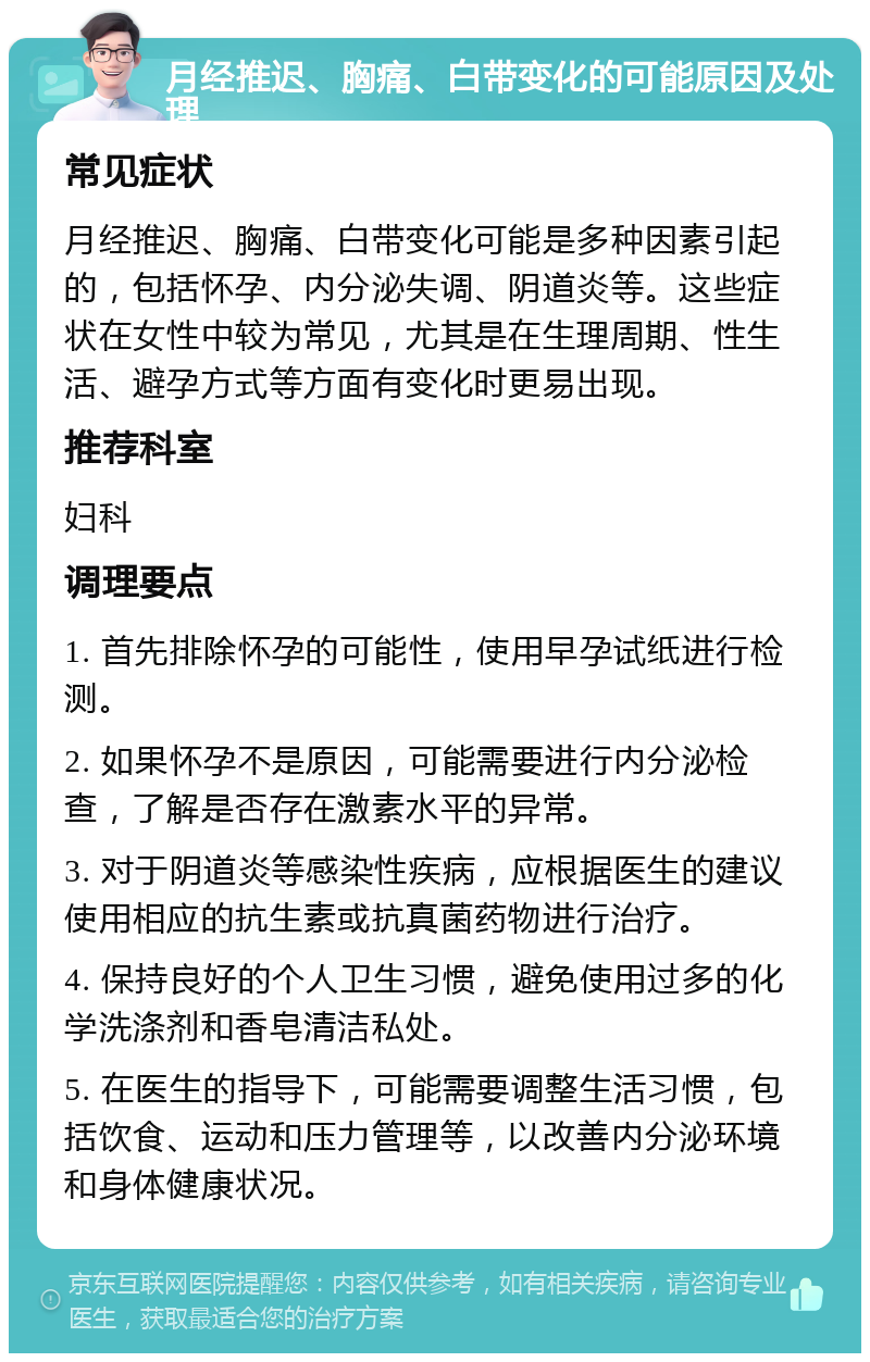 月经推迟、胸痛、白带变化的可能原因及处理 常见症状 月经推迟、胸痛、白带变化可能是多种因素引起的，包括怀孕、内分泌失调、阴道炎等。这些症状在女性中较为常见，尤其是在生理周期、性生活、避孕方式等方面有变化时更易出现。 推荐科室 妇科 调理要点 1. 首先排除怀孕的可能性，使用早孕试纸进行检测。 2. 如果怀孕不是原因，可能需要进行内分泌检查，了解是否存在激素水平的异常。 3. 对于阴道炎等感染性疾病，应根据医生的建议使用相应的抗生素或抗真菌药物进行治疗。 4. 保持良好的个人卫生习惯，避免使用过多的化学洗涤剂和香皂清洁私处。 5. 在医生的指导下，可能需要调整生活习惯，包括饮食、运动和压力管理等，以改善内分泌环境和身体健康状况。