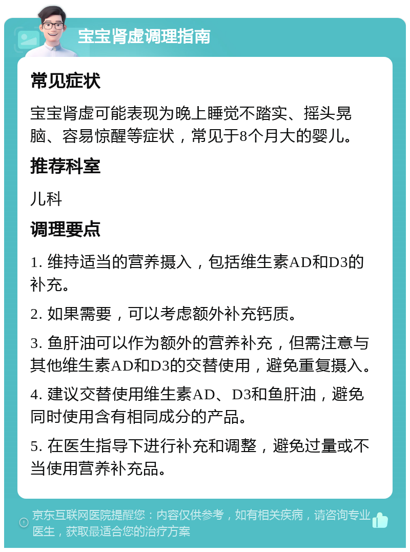 宝宝肾虚调理指南 常见症状 宝宝肾虚可能表现为晚上睡觉不踏实、摇头晃脑、容易惊醒等症状，常见于8个月大的婴儿。 推荐科室 儿科 调理要点 1. 维持适当的营养摄入，包括维生素AD和D3的补充。 2. 如果需要，可以考虑额外补充钙质。 3. 鱼肝油可以作为额外的营养补充，但需注意与其他维生素AD和D3的交替使用，避免重复摄入。 4. 建议交替使用维生素AD、D3和鱼肝油，避免同时使用含有相同成分的产品。 5. 在医生指导下进行补充和调整，避免过量或不当使用营养补充品。