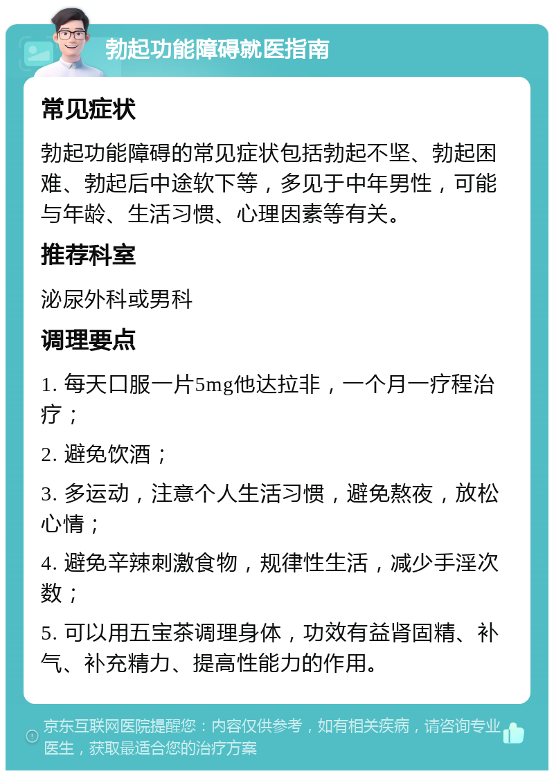 勃起功能障碍就医指南 常见症状 勃起功能障碍的常见症状包括勃起不坚、勃起困难、勃起后中途软下等，多见于中年男性，可能与年龄、生活习惯、心理因素等有关。 推荐科室 泌尿外科或男科 调理要点 1. 每天口服一片5mg他达拉非，一个月一疗程治疗； 2. 避免饮酒； 3. 多运动，注意个人生活习惯，避免熬夜，放松心情； 4. 避免辛辣刺激食物，规律性生活，减少手淫次数； 5. 可以用五宝茶调理身体，功效有益肾固精、补气、补充精力、提高性能力的作用。