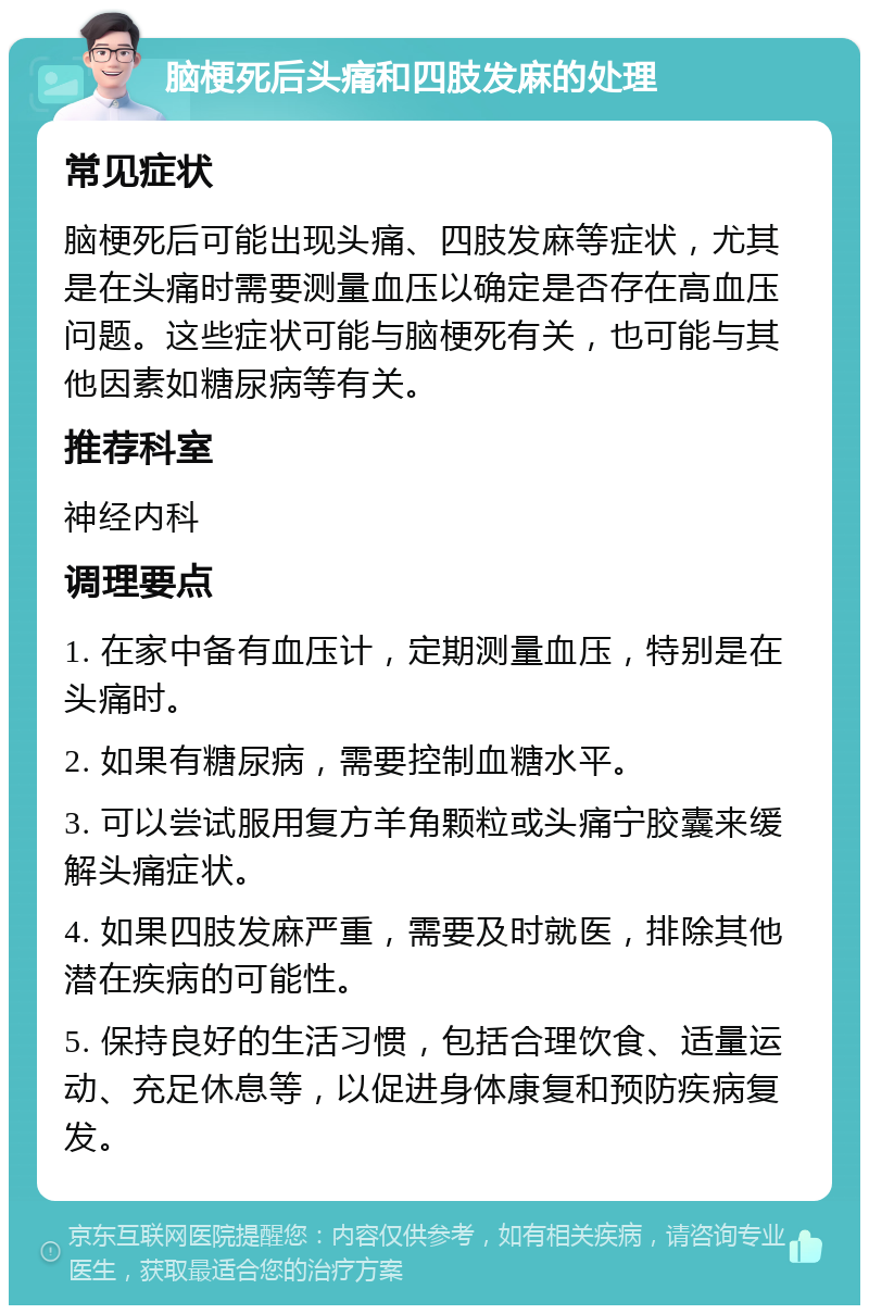 脑梗死后头痛和四肢发麻的处理 常见症状 脑梗死后可能出现头痛、四肢发麻等症状，尤其是在头痛时需要测量血压以确定是否存在高血压问题。这些症状可能与脑梗死有关，也可能与其他因素如糖尿病等有关。 推荐科室 神经内科 调理要点 1. 在家中备有血压计，定期测量血压，特别是在头痛时。 2. 如果有糖尿病，需要控制血糖水平。 3. 可以尝试服用复方羊角颗粒或头痛宁胶囊来缓解头痛症状。 4. 如果四肢发麻严重，需要及时就医，排除其他潜在疾病的可能性。 5. 保持良好的生活习惯，包括合理饮食、适量运动、充足休息等，以促进身体康复和预防疾病复发。