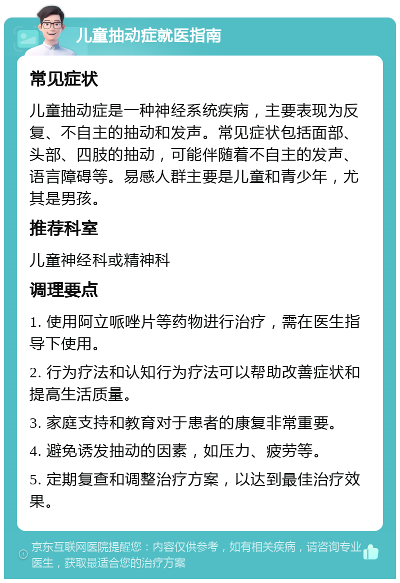 儿童抽动症就医指南 常见症状 儿童抽动症是一种神经系统疾病，主要表现为反复、不自主的抽动和发声。常见症状包括面部、头部、四肢的抽动，可能伴随着不自主的发声、语言障碍等。易感人群主要是儿童和青少年，尤其是男孩。 推荐科室 儿童神经科或精神科 调理要点 1. 使用阿立哌唑片等药物进行治疗，需在医生指导下使用。 2. 行为疗法和认知行为疗法可以帮助改善症状和提高生活质量。 3. 家庭支持和教育对于患者的康复非常重要。 4. 避免诱发抽动的因素，如压力、疲劳等。 5. 定期复查和调整治疗方案，以达到最佳治疗效果。