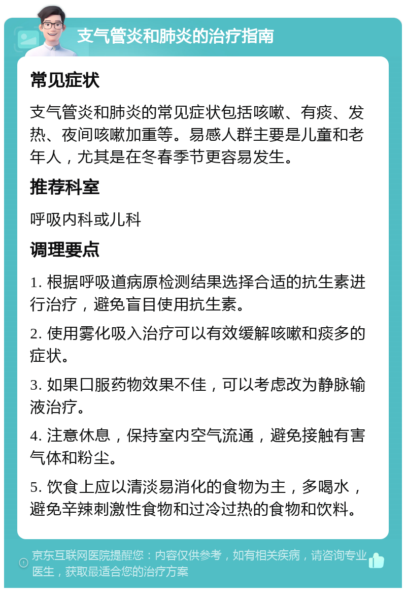 支气管炎和肺炎的治疗指南 常见症状 支气管炎和肺炎的常见症状包括咳嗽、有痰、发热、夜间咳嗽加重等。易感人群主要是儿童和老年人，尤其是在冬春季节更容易发生。 推荐科室 呼吸内科或儿科 调理要点 1. 根据呼吸道病原检测结果选择合适的抗生素进行治疗，避免盲目使用抗生素。 2. 使用雾化吸入治疗可以有效缓解咳嗽和痰多的症状。 3. 如果口服药物效果不佳，可以考虑改为静脉输液治疗。 4. 注意休息，保持室内空气流通，避免接触有害气体和粉尘。 5. 饮食上应以清淡易消化的食物为主，多喝水，避免辛辣刺激性食物和过冷过热的食物和饮料。