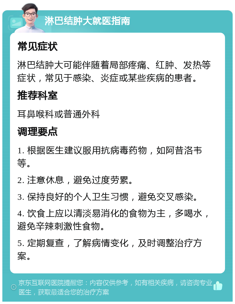 淋巴结肿大就医指南 常见症状 淋巴结肿大可能伴随着局部疼痛、红肿、发热等症状，常见于感染、炎症或某些疾病的患者。 推荐科室 耳鼻喉科或普通外科 调理要点 1. 根据医生建议服用抗病毒药物，如阿昔洛韦等。 2. 注意休息，避免过度劳累。 3. 保持良好的个人卫生习惯，避免交叉感染。 4. 饮食上应以清淡易消化的食物为主，多喝水，避免辛辣刺激性食物。 5. 定期复查，了解病情变化，及时调整治疗方案。