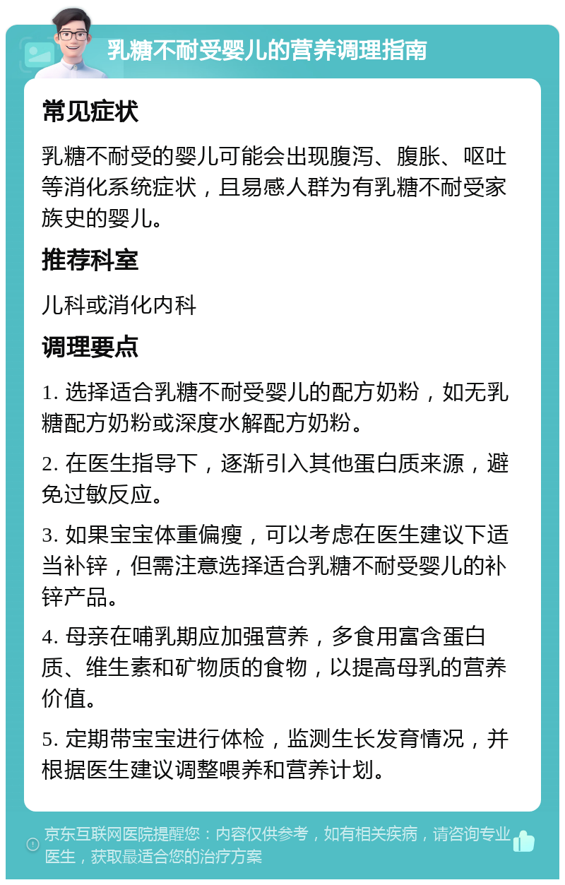 乳糖不耐受婴儿的营养调理指南 常见症状 乳糖不耐受的婴儿可能会出现腹泻、腹胀、呕吐等消化系统症状，且易感人群为有乳糖不耐受家族史的婴儿。 推荐科室 儿科或消化内科 调理要点 1. 选择适合乳糖不耐受婴儿的配方奶粉，如无乳糖配方奶粉或深度水解配方奶粉。 2. 在医生指导下，逐渐引入其他蛋白质来源，避免过敏反应。 3. 如果宝宝体重偏瘦，可以考虑在医生建议下适当补锌，但需注意选择适合乳糖不耐受婴儿的补锌产品。 4. 母亲在哺乳期应加强营养，多食用富含蛋白质、维生素和矿物质的食物，以提高母乳的营养价值。 5. 定期带宝宝进行体检，监测生长发育情况，并根据医生建议调整喂养和营养计划。