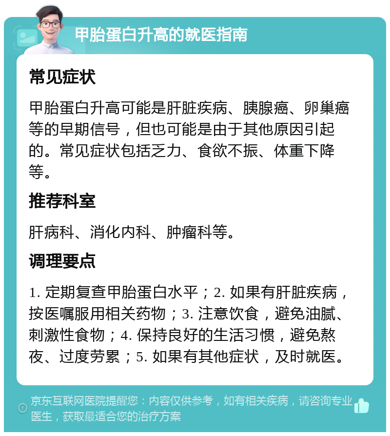 甲胎蛋白升高的就医指南 常见症状 甲胎蛋白升高可能是肝脏疾病、胰腺癌、卵巢癌等的早期信号，但也可能是由于其他原因引起的。常见症状包括乏力、食欲不振、体重下降等。 推荐科室 肝病科、消化内科、肿瘤科等。 调理要点 1. 定期复查甲胎蛋白水平；2. 如果有肝脏疾病，按医嘱服用相关药物；3. 注意饮食，避免油腻、刺激性食物；4. 保持良好的生活习惯，避免熬夜、过度劳累；5. 如果有其他症状，及时就医。