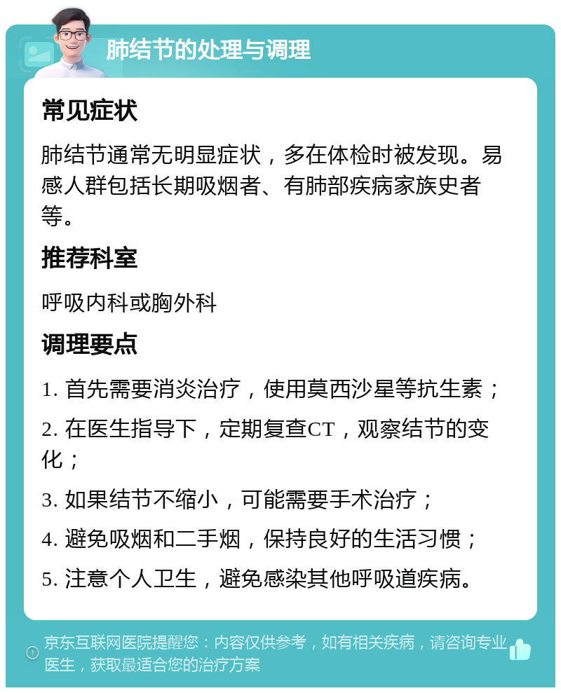 肺结节的处理与调理 常见症状 肺结节通常无明显症状，多在体检时被发现。易感人群包括长期吸烟者、有肺部疾病家族史者等。 推荐科室 呼吸内科或胸外科 调理要点 1. 首先需要消炎治疗，使用莫西沙星等抗生素； 2. 在医生指导下，定期复查CT，观察结节的变化； 3. 如果结节不缩小，可能需要手术治疗； 4. 避免吸烟和二手烟，保持良好的生活习惯； 5. 注意个人卫生，避免感染其他呼吸道疾病。