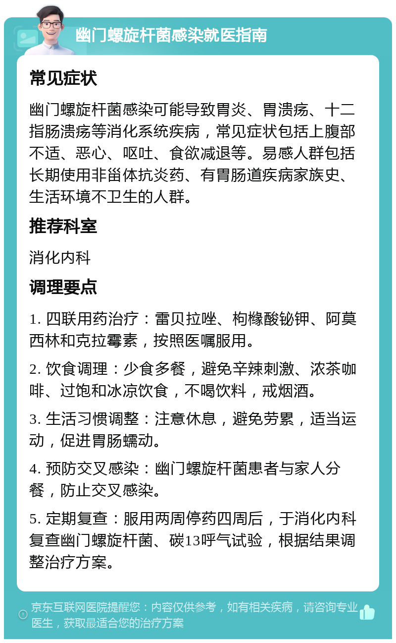 幽门螺旋杆菌感染就医指南 常见症状 幽门螺旋杆菌感染可能导致胃炎、胃溃疡、十二指肠溃疡等消化系统疾病，常见症状包括上腹部不适、恶心、呕吐、食欲减退等。易感人群包括长期使用非甾体抗炎药、有胃肠道疾病家族史、生活环境不卫生的人群。 推荐科室 消化内科 调理要点 1. 四联用药治疗：雷贝拉唑、枸橼酸铋钾、阿莫西林和克拉霉素，按照医嘱服用。 2. 饮食调理：少食多餐，避免辛辣刺激、浓茶咖啡、过饱和冰凉饮食，不喝饮料，戒烟酒。 3. 生活习惯调整：注意休息，避免劳累，适当运动，促进胃肠蠕动。 4. 预防交叉感染：幽门螺旋杆菌患者与家人分餐，防止交叉感染。 5. 定期复查：服用两周停药四周后，于消化内科复查幽门螺旋杆菌、碳13呼气试验，根据结果调整治疗方案。