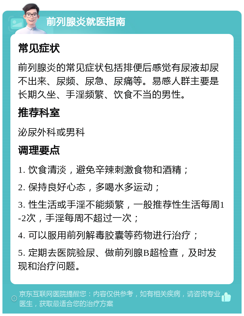 前列腺炎就医指南 常见症状 前列腺炎的常见症状包括排便后感觉有尿液却尿不出来、尿频、尿急、尿痛等。易感人群主要是长期久坐、手淫频繁、饮食不当的男性。 推荐科室 泌尿外科或男科 调理要点 1. 饮食清淡，避免辛辣刺激食物和酒精； 2. 保持良好心态，多喝水多运动； 3. 性生活或手淫不能频繁，一般推荐性生活每周1-2次，手淫每周不超过一次； 4. 可以服用前列解毒胶囊等药物进行治疗； 5. 定期去医院验尿、做前列腺B超检查，及时发现和治疗问题。