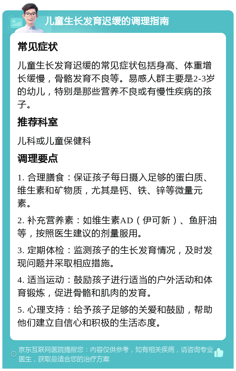 儿童生长发育迟缓的调理指南 常见症状 儿童生长发育迟缓的常见症状包括身高、体重增长缓慢，骨骼发育不良等。易感人群主要是2-3岁的幼儿，特别是那些营养不良或有慢性疾病的孩子。 推荐科室 儿科或儿童保健科 调理要点 1. 合理膳食：保证孩子每日摄入足够的蛋白质、维生素和矿物质，尤其是钙、铁、锌等微量元素。 2. 补充营养素：如维生素AD（伊可新）、鱼肝油等，按照医生建议的剂量服用。 3. 定期体检：监测孩子的生长发育情况，及时发现问题并采取相应措施。 4. 适当运动：鼓励孩子进行适当的户外活动和体育锻炼，促进骨骼和肌肉的发育。 5. 心理支持：给予孩子足够的关爱和鼓励，帮助他们建立自信心和积极的生活态度。