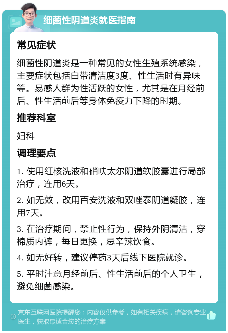 细菌性阴道炎就医指南 常见症状 细菌性阴道炎是一种常见的女性生殖系统感染，主要症状包括白带清洁度3度、性生活时有异味等。易感人群为性活跃的女性，尤其是在月经前后、性生活前后等身体免疫力下降的时期。 推荐科室 妇科 调理要点 1. 使用红核洗液和硝呋太尔阴道软胶囊进行局部治疗，连用6天。 2. 如无效，改用百安洗液和双唑泰阴道凝胶，连用7天。 3. 在治疗期间，禁止性行为，保持外阴清洁，穿棉质内裤，每日更换，忌辛辣饮食。 4. 如无好转，建议停药3天后线下医院就诊。 5. 平时注意月经前后、性生活前后的个人卫生，避免细菌感染。