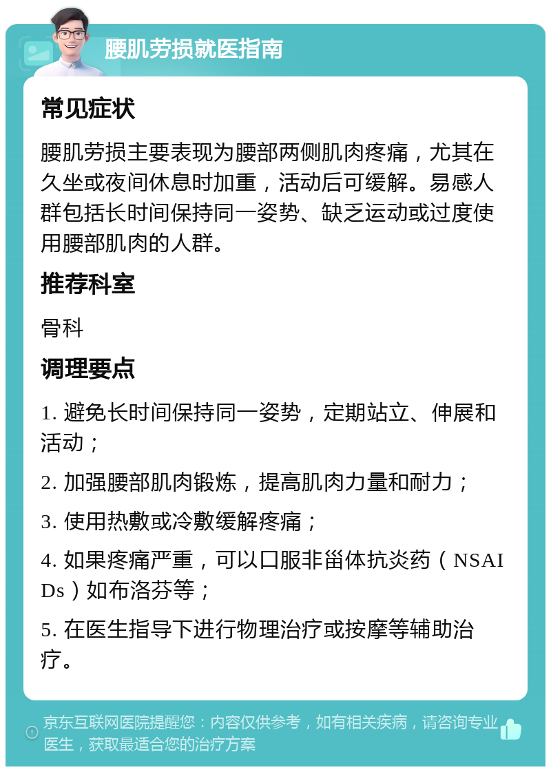 腰肌劳损就医指南 常见症状 腰肌劳损主要表现为腰部两侧肌肉疼痛，尤其在久坐或夜间休息时加重，活动后可缓解。易感人群包括长时间保持同一姿势、缺乏运动或过度使用腰部肌肉的人群。 推荐科室 骨科 调理要点 1. 避免长时间保持同一姿势，定期站立、伸展和活动； 2. 加强腰部肌肉锻炼，提高肌肉力量和耐力； 3. 使用热敷或冷敷缓解疼痛； 4. 如果疼痛严重，可以口服非甾体抗炎药（NSAIDs）如布洛芬等； 5. 在医生指导下进行物理治疗或按摩等辅助治疗。