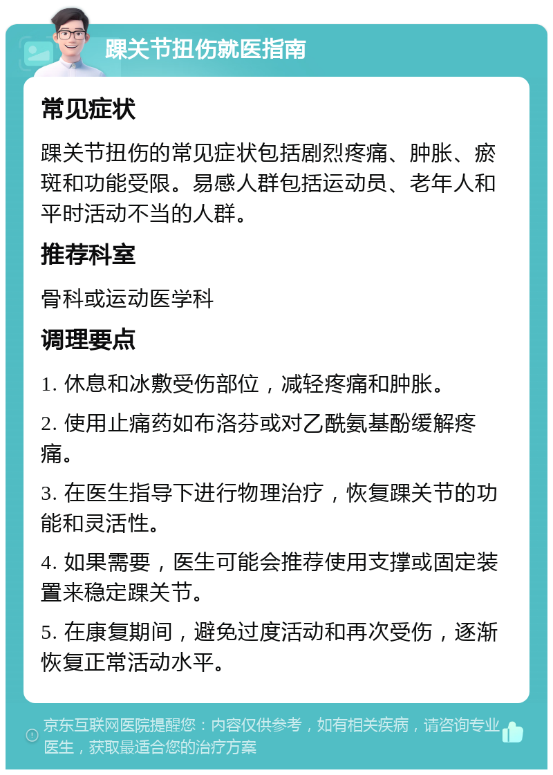 踝关节扭伤就医指南 常见症状 踝关节扭伤的常见症状包括剧烈疼痛、肿胀、瘀斑和功能受限。易感人群包括运动员、老年人和平时活动不当的人群。 推荐科室 骨科或运动医学科 调理要点 1. 休息和冰敷受伤部位，减轻疼痛和肿胀。 2. 使用止痛药如布洛芬或对乙酰氨基酚缓解疼痛。 3. 在医生指导下进行物理治疗，恢复踝关节的功能和灵活性。 4. 如果需要，医生可能会推荐使用支撑或固定装置来稳定踝关节。 5. 在康复期间，避免过度活动和再次受伤，逐渐恢复正常活动水平。