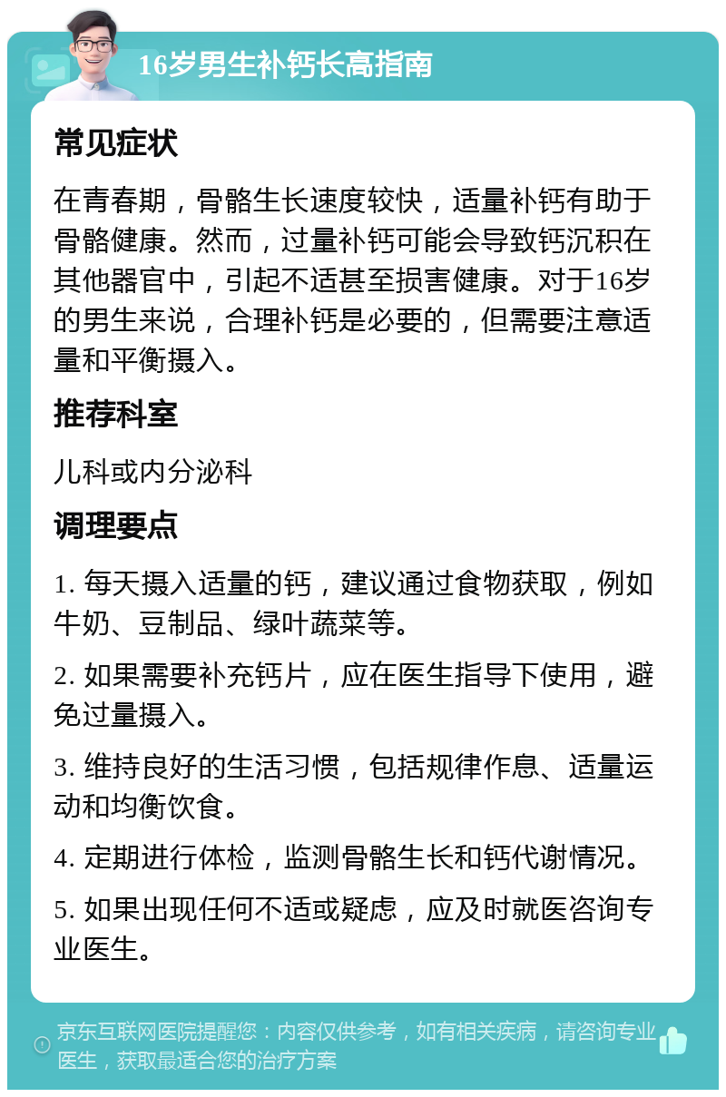 16岁男生补钙长高指南 常见症状 在青春期，骨骼生长速度较快，适量补钙有助于骨骼健康。然而，过量补钙可能会导致钙沉积在其他器官中，引起不适甚至损害健康。对于16岁的男生来说，合理补钙是必要的，但需要注意适量和平衡摄入。 推荐科室 儿科或内分泌科 调理要点 1. 每天摄入适量的钙，建议通过食物获取，例如牛奶、豆制品、绿叶蔬菜等。 2. 如果需要补充钙片，应在医生指导下使用，避免过量摄入。 3. 维持良好的生活习惯，包括规律作息、适量运动和均衡饮食。 4. 定期进行体检，监测骨骼生长和钙代谢情况。 5. 如果出现任何不适或疑虑，应及时就医咨询专业医生。