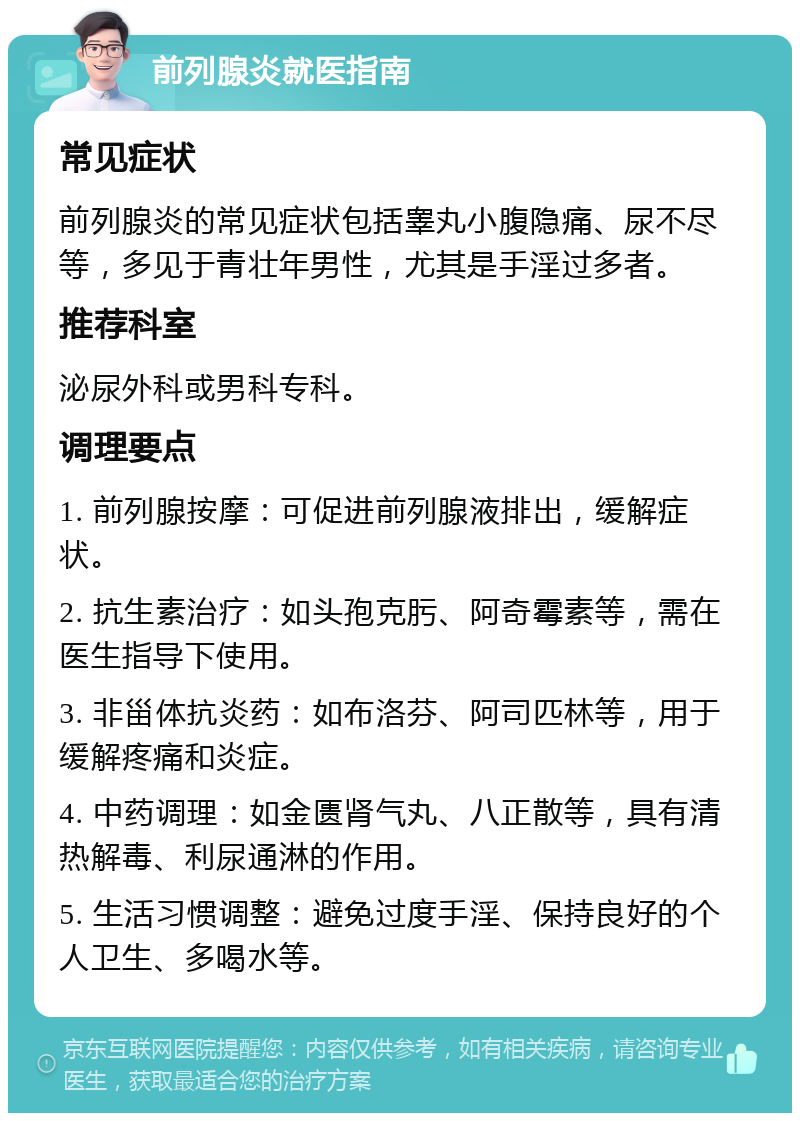 前列腺炎就医指南 常见症状 前列腺炎的常见症状包括睾丸小腹隐痛、尿不尽等，多见于青壮年男性，尤其是手淫过多者。 推荐科室 泌尿外科或男科专科。 调理要点 1. 前列腺按摩：可促进前列腺液排出，缓解症状。 2. 抗生素治疗：如头孢克肟、阿奇霉素等，需在医生指导下使用。 3. 非甾体抗炎药：如布洛芬、阿司匹林等，用于缓解疼痛和炎症。 4. 中药调理：如金匮肾气丸、八正散等，具有清热解毒、利尿通淋的作用。 5. 生活习惯调整：避免过度手淫、保持良好的个人卫生、多喝水等。