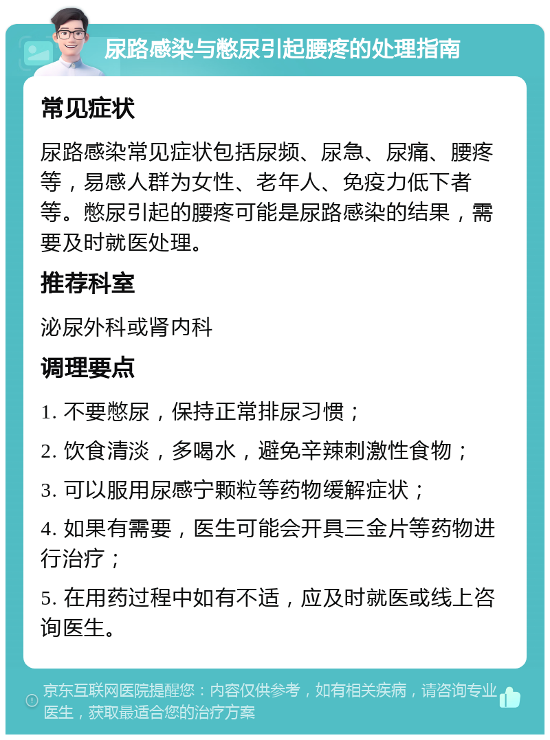 尿路感染与憋尿引起腰疼的处理指南 常见症状 尿路感染常见症状包括尿频、尿急、尿痛、腰疼等，易感人群为女性、老年人、免疫力低下者等。憋尿引起的腰疼可能是尿路感染的结果，需要及时就医处理。 推荐科室 泌尿外科或肾内科 调理要点 1. 不要憋尿，保持正常排尿习惯； 2. 饮食清淡，多喝水，避免辛辣刺激性食物； 3. 可以服用尿感宁颗粒等药物缓解症状； 4. 如果有需要，医生可能会开具三金片等药物进行治疗； 5. 在用药过程中如有不适，应及时就医或线上咨询医生。