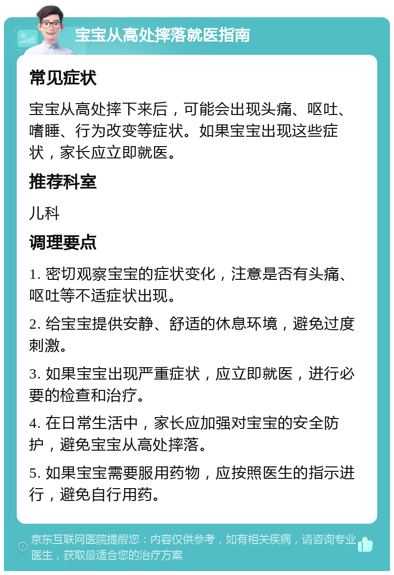 宝宝从高处摔落就医指南 常见症状 宝宝从高处摔下来后，可能会出现头痛、呕吐、嗜睡、行为改变等症状。如果宝宝出现这些症状，家长应立即就医。 推荐科室 儿科 调理要点 1. 密切观察宝宝的症状变化，注意是否有头痛、呕吐等不适症状出现。 2. 给宝宝提供安静、舒适的休息环境，避免过度刺激。 3. 如果宝宝出现严重症状，应立即就医，进行必要的检查和治疗。 4. 在日常生活中，家长应加强对宝宝的安全防护，避免宝宝从高处摔落。 5. 如果宝宝需要服用药物，应按照医生的指示进行，避免自行用药。