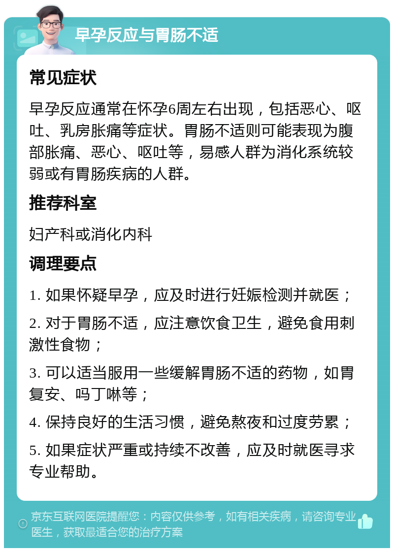 早孕反应与胃肠不适 常见症状 早孕反应通常在怀孕6周左右出现，包括恶心、呕吐、乳房胀痛等症状。胃肠不适则可能表现为腹部胀痛、恶心、呕吐等，易感人群为消化系统较弱或有胃肠疾病的人群。 推荐科室 妇产科或消化内科 调理要点 1. 如果怀疑早孕，应及时进行妊娠检测并就医； 2. 对于胃肠不适，应注意饮食卫生，避免食用刺激性食物； 3. 可以适当服用一些缓解胃肠不适的药物，如胃复安、吗丁啉等； 4. 保持良好的生活习惯，避免熬夜和过度劳累； 5. 如果症状严重或持续不改善，应及时就医寻求专业帮助。