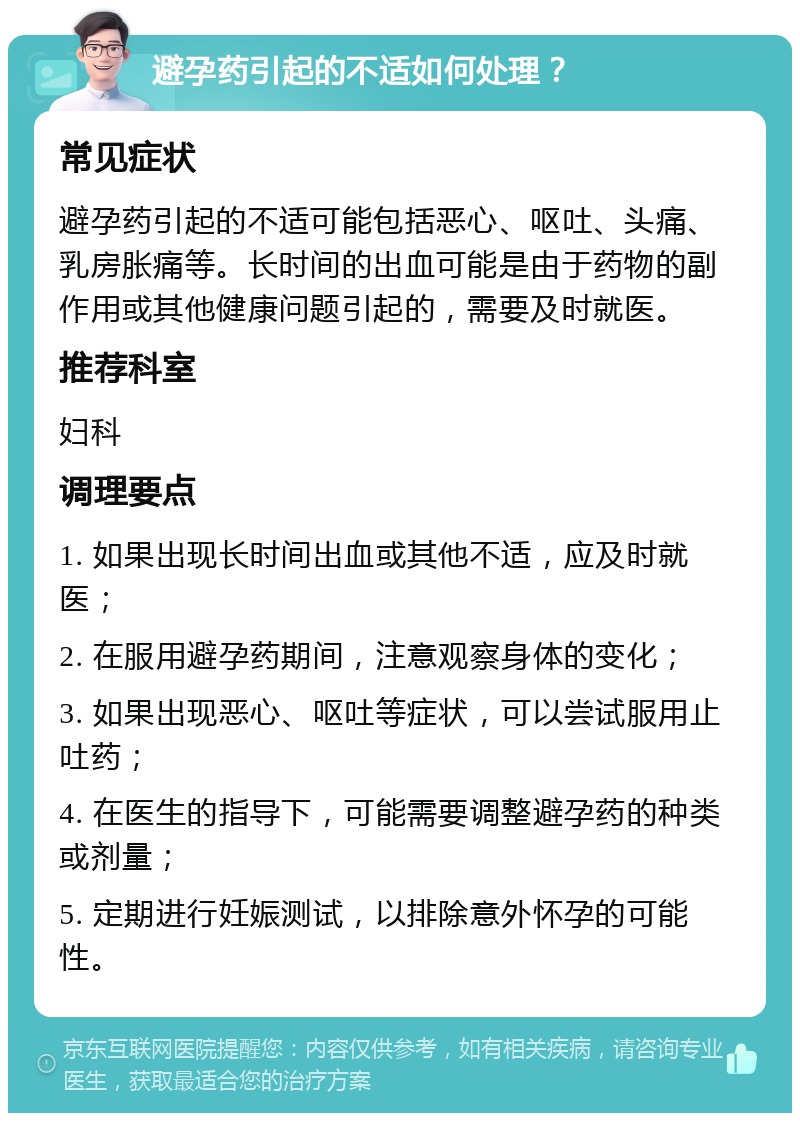 避孕药引起的不适如何处理？ 常见症状 避孕药引起的不适可能包括恶心、呕吐、头痛、乳房胀痛等。长时间的出血可能是由于药物的副作用或其他健康问题引起的，需要及时就医。 推荐科室 妇科 调理要点 1. 如果出现长时间出血或其他不适，应及时就医； 2. 在服用避孕药期间，注意观察身体的变化； 3. 如果出现恶心、呕吐等症状，可以尝试服用止吐药； 4. 在医生的指导下，可能需要调整避孕药的种类或剂量； 5. 定期进行妊娠测试，以排除意外怀孕的可能性。