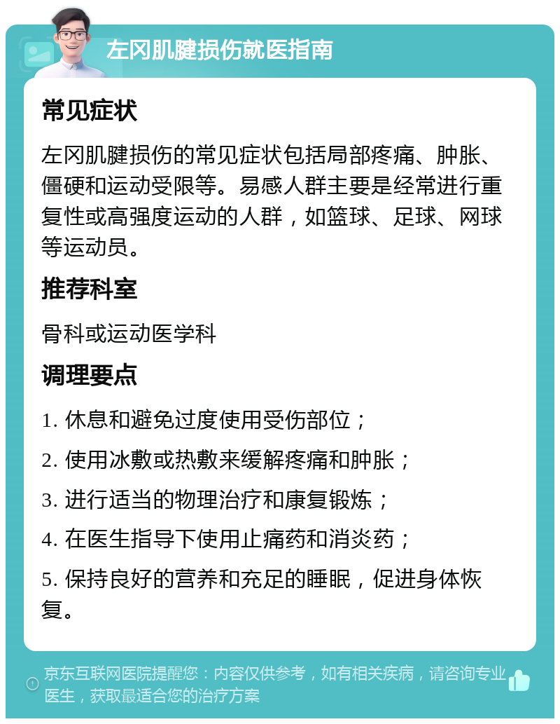 左冈肌腱损伤就医指南 常见症状 左冈肌腱损伤的常见症状包括局部疼痛、肿胀、僵硬和运动受限等。易感人群主要是经常进行重复性或高强度运动的人群，如篮球、足球、网球等运动员。 推荐科室 骨科或运动医学科 调理要点 1. 休息和避免过度使用受伤部位； 2. 使用冰敷或热敷来缓解疼痛和肿胀； 3. 进行适当的物理治疗和康复锻炼； 4. 在医生指导下使用止痛药和消炎药； 5. 保持良好的营养和充足的睡眠，促进身体恢复。