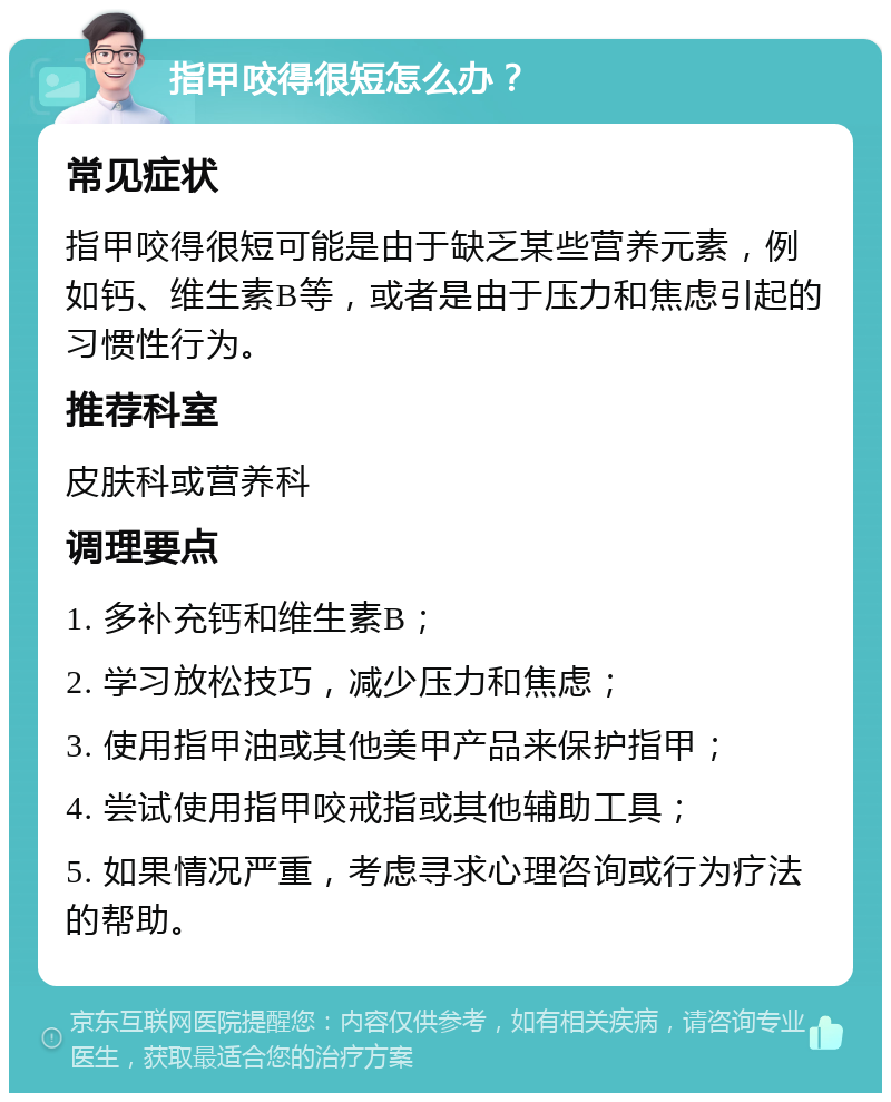 指甲咬得很短怎么办？ 常见症状 指甲咬得很短可能是由于缺乏某些营养元素，例如钙、维生素B等，或者是由于压力和焦虑引起的习惯性行为。 推荐科室 皮肤科或营养科 调理要点 1. 多补充钙和维生素B； 2. 学习放松技巧，减少压力和焦虑； 3. 使用指甲油或其他美甲产品来保护指甲； 4. 尝试使用指甲咬戒指或其他辅助工具； 5. 如果情况严重，考虑寻求心理咨询或行为疗法的帮助。