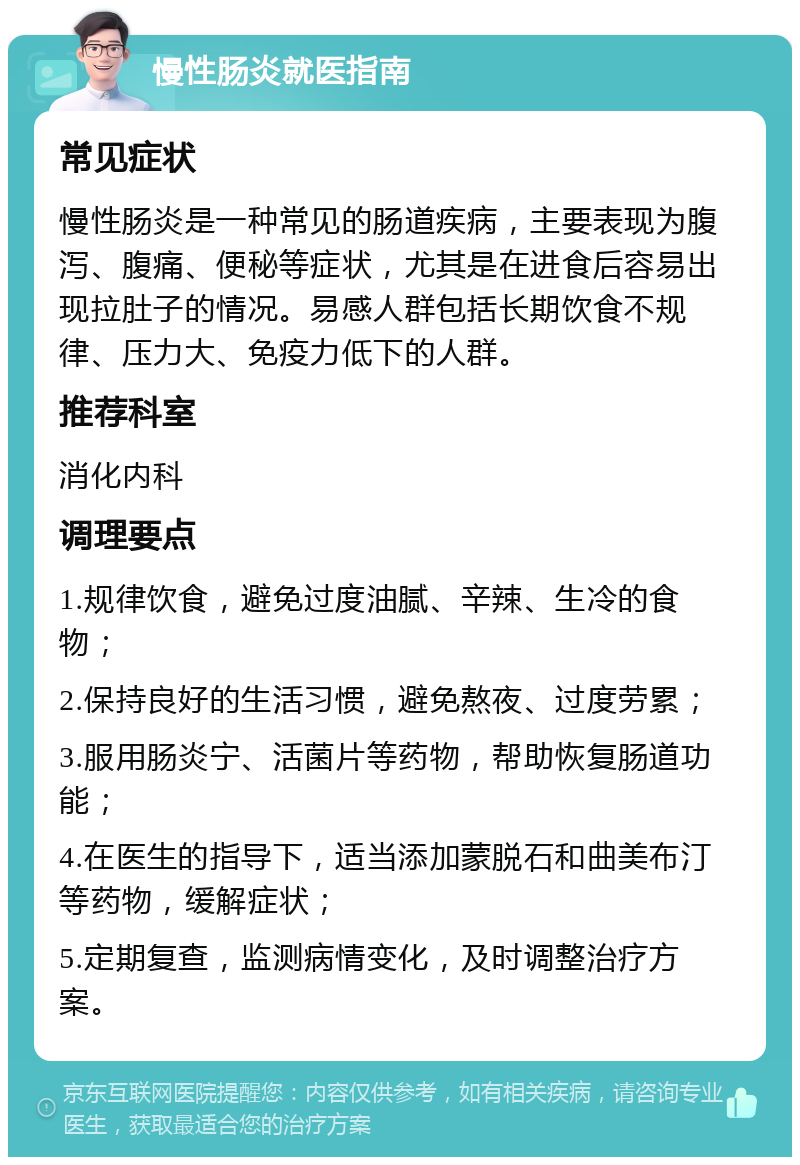 慢性肠炎就医指南 常见症状 慢性肠炎是一种常见的肠道疾病，主要表现为腹泻、腹痛、便秘等症状，尤其是在进食后容易出现拉肚子的情况。易感人群包括长期饮食不规律、压力大、免疫力低下的人群。 推荐科室 消化内科 调理要点 1.规律饮食，避免过度油腻、辛辣、生冷的食物； 2.保持良好的生活习惯，避免熬夜、过度劳累； 3.服用肠炎宁、活菌片等药物，帮助恢复肠道功能； 4.在医生的指导下，适当添加蒙脱石和曲美布汀等药物，缓解症状； 5.定期复查，监测病情变化，及时调整治疗方案。