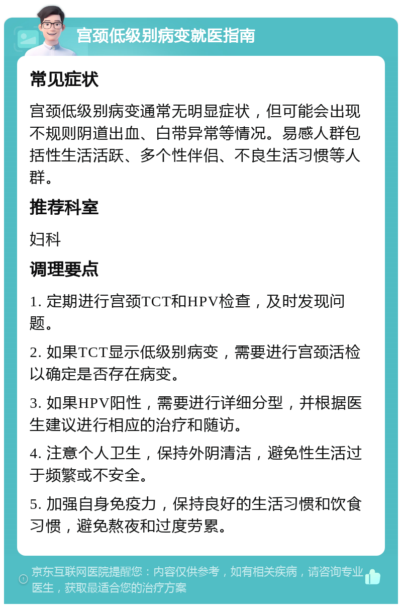 宫颈低级别病变就医指南 常见症状 宫颈低级别病变通常无明显症状，但可能会出现不规则阴道出血、白带异常等情况。易感人群包括性生活活跃、多个性伴侣、不良生活习惯等人群。 推荐科室 妇科 调理要点 1. 定期进行宫颈TCT和HPV检查，及时发现问题。 2. 如果TCT显示低级别病变，需要进行宫颈活检以确定是否存在病变。 3. 如果HPV阳性，需要进行详细分型，并根据医生建议进行相应的治疗和随访。 4. 注意个人卫生，保持外阴清洁，避免性生活过于频繁或不安全。 5. 加强自身免疫力，保持良好的生活习惯和饮食习惯，避免熬夜和过度劳累。