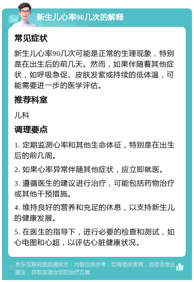 新生儿心率90几次的解释 常见症状 新生儿心率90几次可能是正常的生理现象，特别是在出生后的前几天。然而，如果伴随着其他症状，如呼吸急促、皮肤发紫或持续的低体温，可能需要进一步的医学评估。 推荐科室 儿科 调理要点 1. 定期监测心率和其他生命体征，特别是在出生后的前几周。 2. 如果心率异常伴随其他症状，应立即就医。 3. 遵循医生的建议进行治疗，可能包括药物治疗或其他干预措施。 4. 维持良好的营养和充足的休息，以支持新生儿的健康发展。 5. 在医生的指导下，进行必要的检查和测试，如心电图和心超，以评估心脏健康状况。