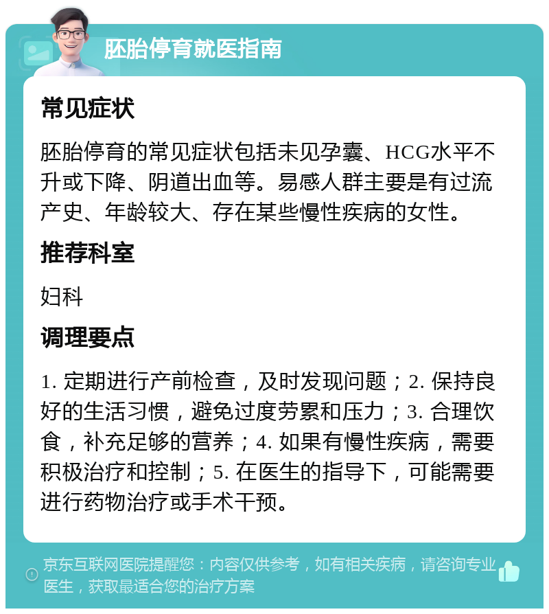 胚胎停育就医指南 常见症状 胚胎停育的常见症状包括未见孕囊、HCG水平不升或下降、阴道出血等。易感人群主要是有过流产史、年龄较大、存在某些慢性疾病的女性。 推荐科室 妇科 调理要点 1. 定期进行产前检查，及时发现问题；2. 保持良好的生活习惯，避免过度劳累和压力；3. 合理饮食，补充足够的营养；4. 如果有慢性疾病，需要积极治疗和控制；5. 在医生的指导下，可能需要进行药物治疗或手术干预。