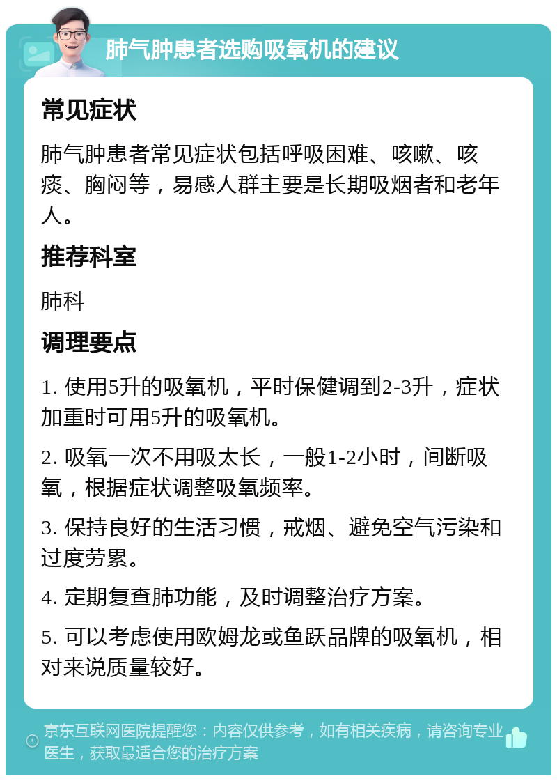 肺气肿患者选购吸氧机的建议 常见症状 肺气肿患者常见症状包括呼吸困难、咳嗽、咳痰、胸闷等，易感人群主要是长期吸烟者和老年人。 推荐科室 肺科 调理要点 1. 使用5升的吸氧机，平时保健调到2-3升，症状加重时可用5升的吸氧机。 2. 吸氧一次不用吸太长，一般1-2小时，间断吸氧，根据症状调整吸氧频率。 3. 保持良好的生活习惯，戒烟、避免空气污染和过度劳累。 4. 定期复查肺功能，及时调整治疗方案。 5. 可以考虑使用欧姆龙或鱼跃品牌的吸氧机，相对来说质量较好。