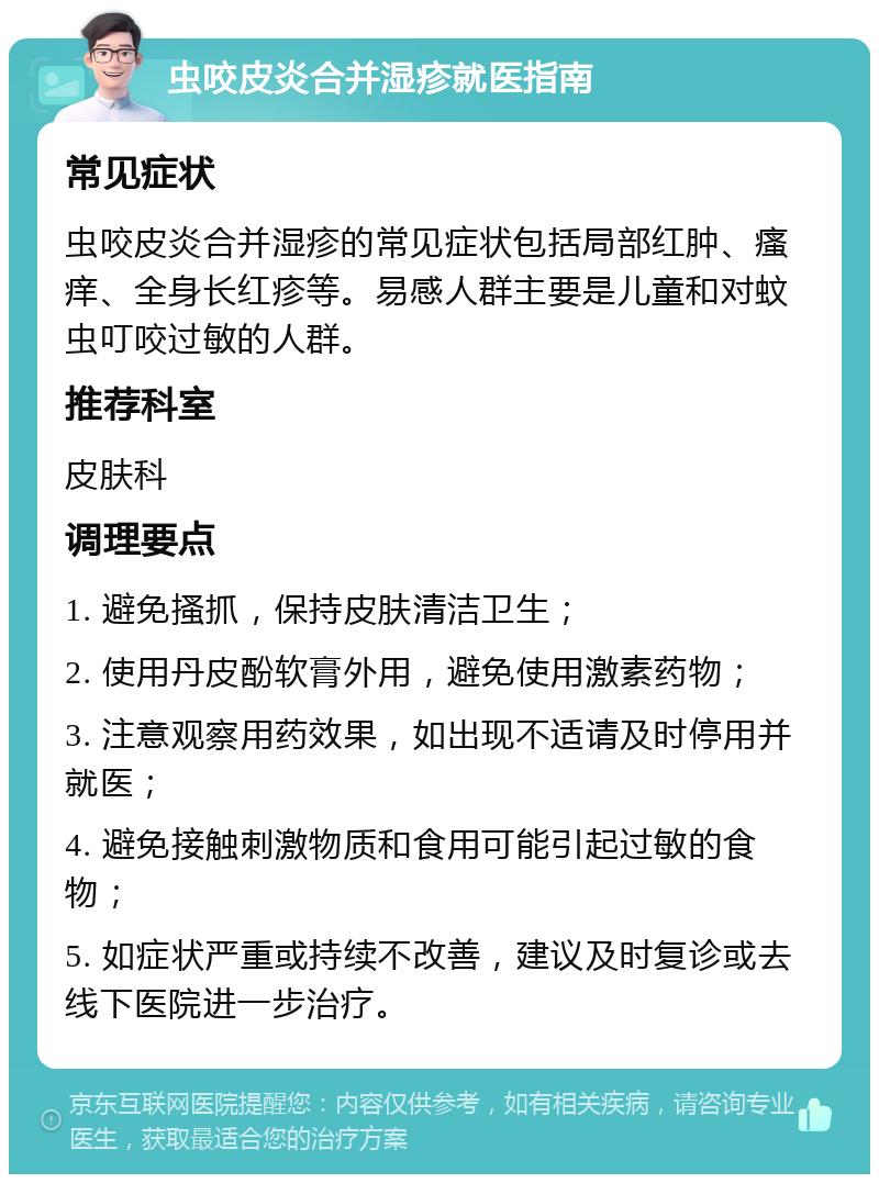 虫咬皮炎合并湿疹就医指南 常见症状 虫咬皮炎合并湿疹的常见症状包括局部红肿、瘙痒、全身长红疹等。易感人群主要是儿童和对蚊虫叮咬过敏的人群。 推荐科室 皮肤科 调理要点 1. 避免搔抓，保持皮肤清洁卫生； 2. 使用丹皮酚软膏外用，避免使用激素药物； 3. 注意观察用药效果，如出现不适请及时停用并就医； 4. 避免接触刺激物质和食用可能引起过敏的食物； 5. 如症状严重或持续不改善，建议及时复诊或去线下医院进一步治疗。