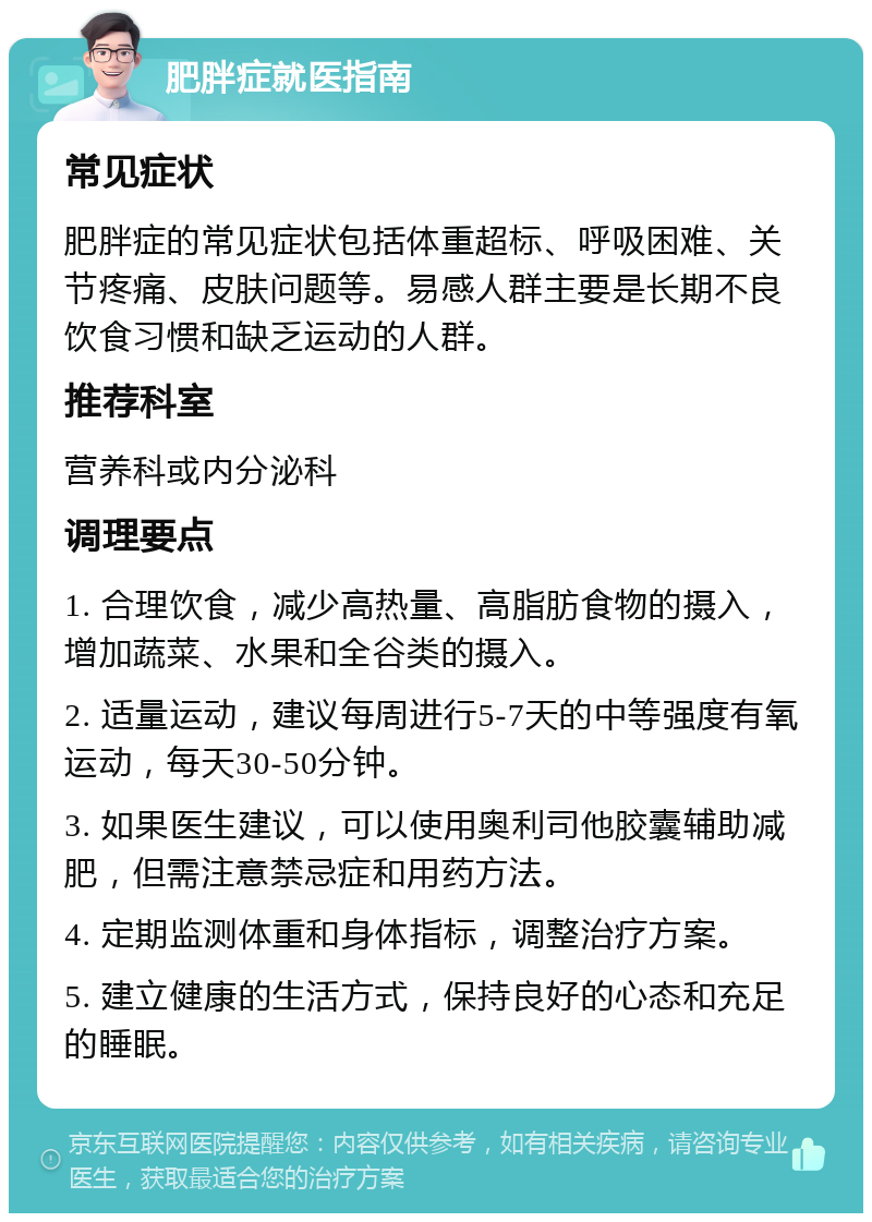 肥胖症就医指南 常见症状 肥胖症的常见症状包括体重超标、呼吸困难、关节疼痛、皮肤问题等。易感人群主要是长期不良饮食习惯和缺乏运动的人群。 推荐科室 营养科或内分泌科 调理要点 1. 合理饮食，减少高热量、高脂肪食物的摄入，增加蔬菜、水果和全谷类的摄入。 2. 适量运动，建议每周进行5-7天的中等强度有氧运动，每天30-50分钟。 3. 如果医生建议，可以使用奥利司他胶囊辅助减肥，但需注意禁忌症和用药方法。 4. 定期监测体重和身体指标，调整治疗方案。 5. 建立健康的生活方式，保持良好的心态和充足的睡眠。