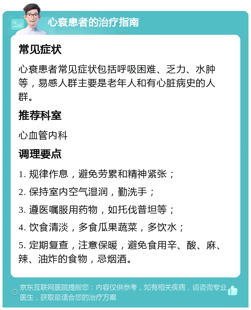 心衰患者的治疗指南 常见症状 心衰患者常见症状包括呼吸困难、乏力、水肿等，易感人群主要是老年人和有心脏病史的人群。 推荐科室 心血管内科 调理要点 1. 规律作息，避免劳累和精神紧张； 2. 保持室内空气湿润，勤洗手； 3. 遵医嘱服用药物，如托伐普坦等； 4. 饮食清淡，多食瓜果蔬菜，多饮水； 5. 定期复查，注意保暖，避免食用辛、酸、麻、辣、油炸的食物，忌烟酒。